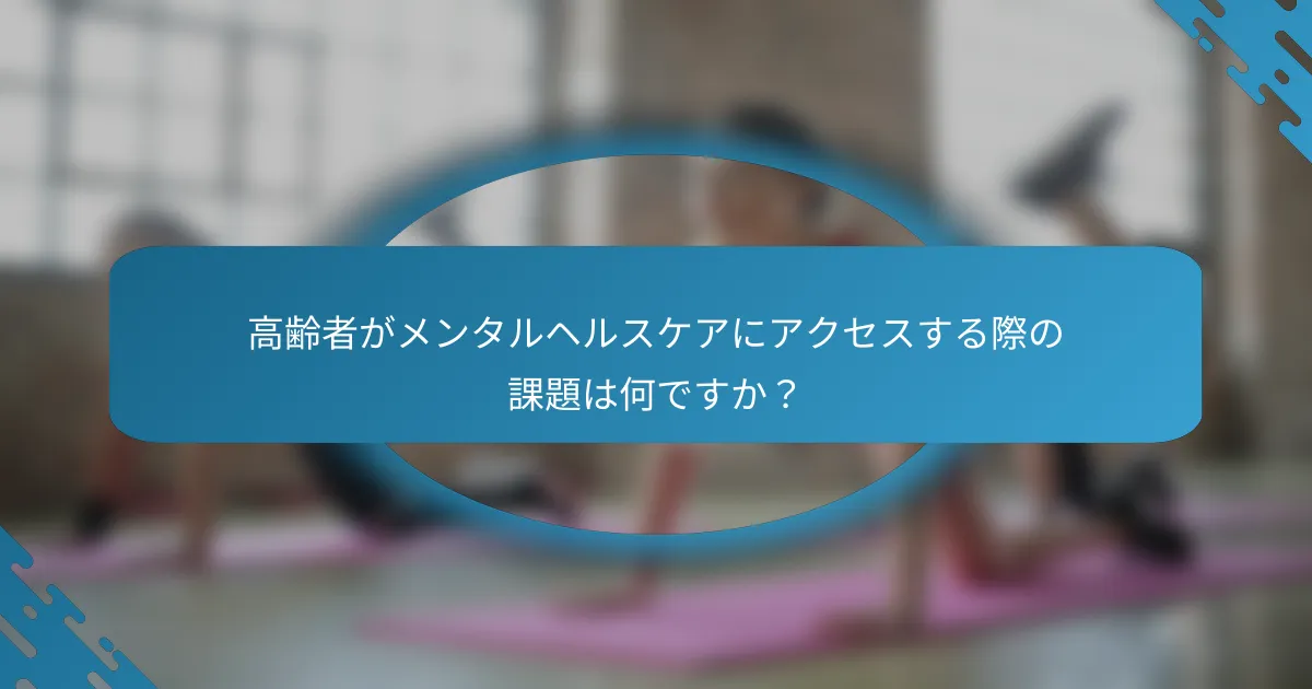 高齢者がメンタルヘルスケアにアクセスする際の課題は何ですか？