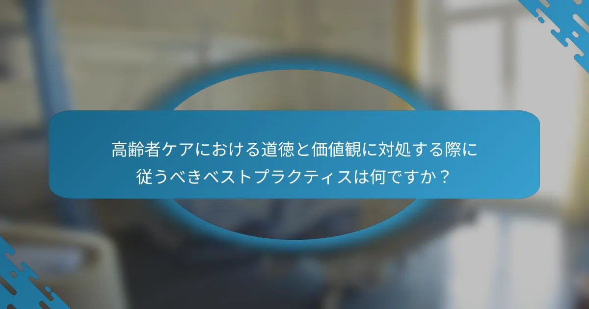 高齢者ケアにおける道徳と価値観に対処する際に従うべきベストプラクティスは何ですか？