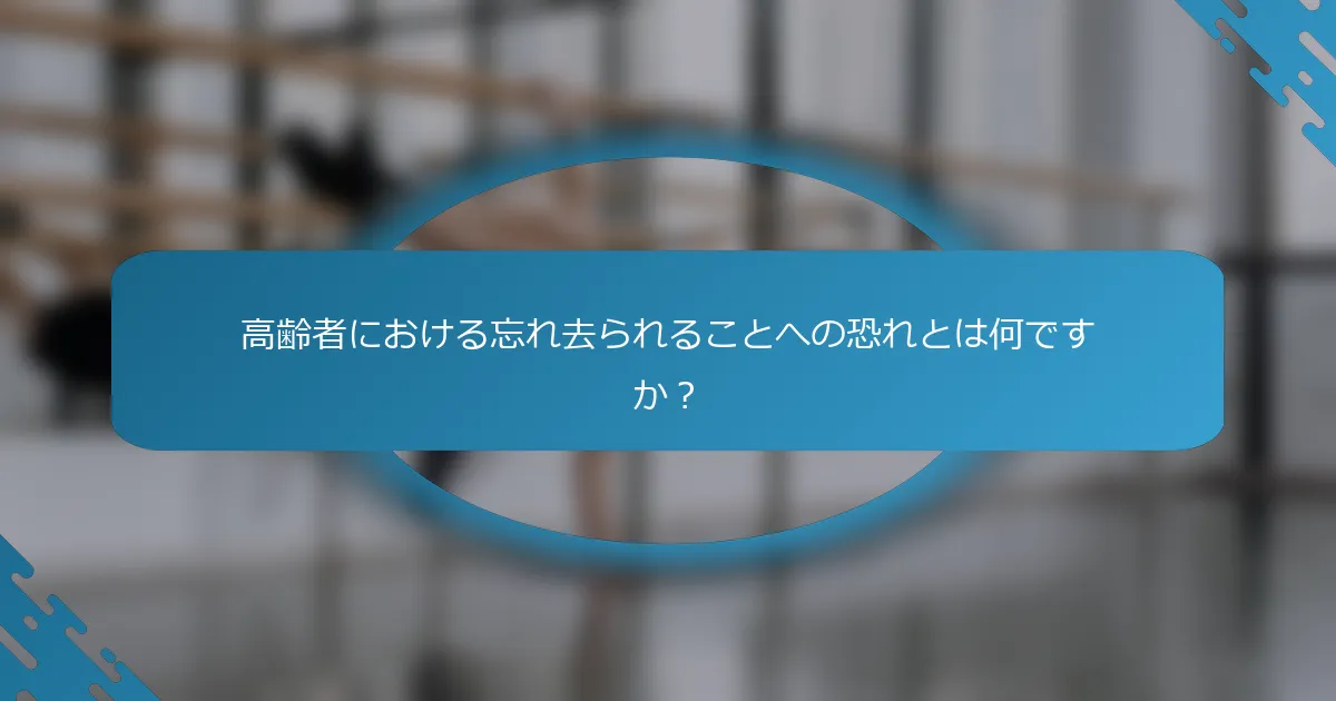 高齢者における忘れ去られることへの恐れとは何ですか？