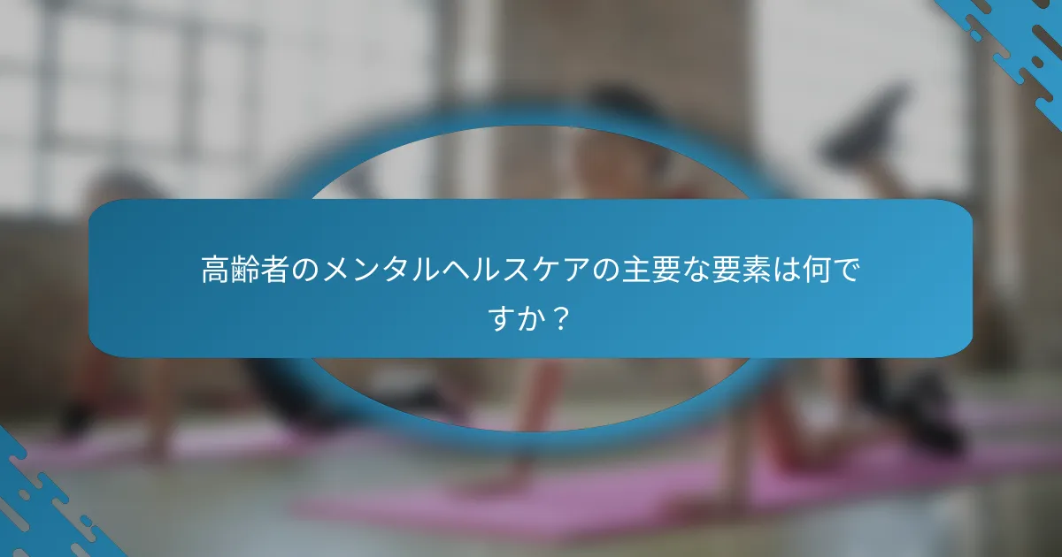 高齢者のメンタルヘルスケアの主要な要素は何ですか？