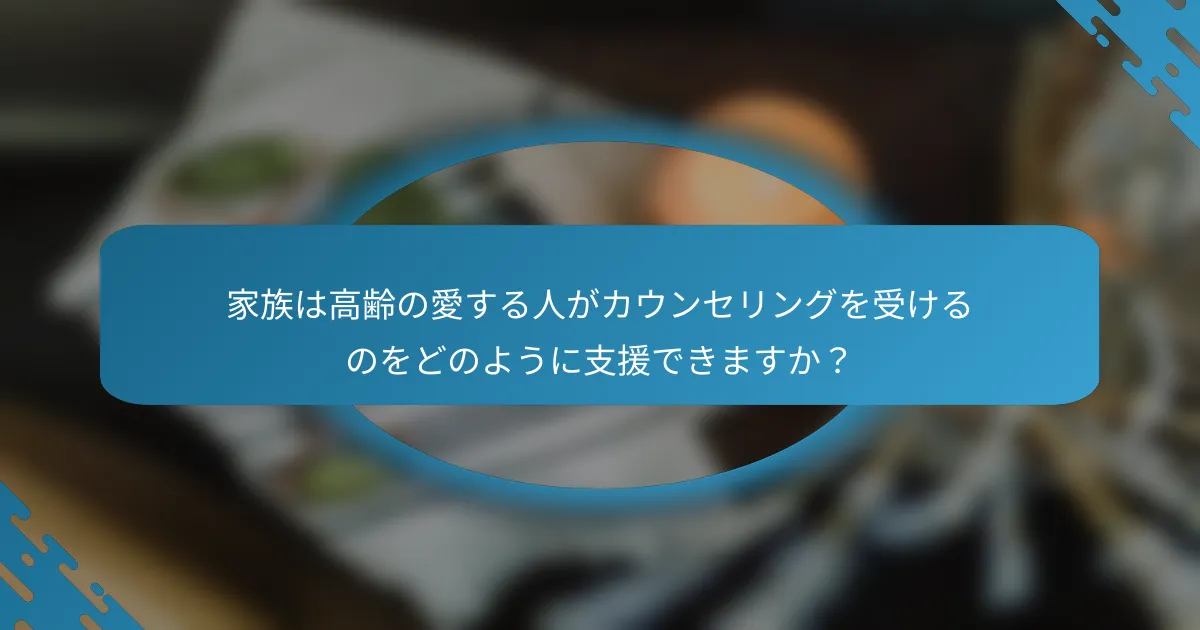 家族は高齢の愛する人がカウンセリングを受けるのをどのように支援できますか？